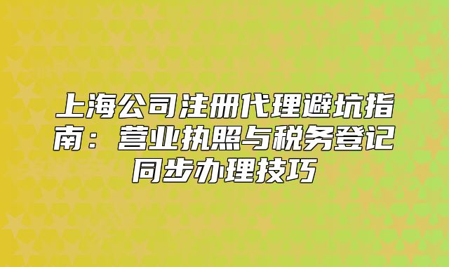 上海公司注册代理避坑指南:营业执照与税务登记同步办理技巧