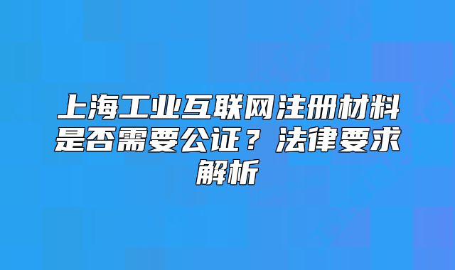 上海工业互联网注册材料是否需要公证?法律要求解析