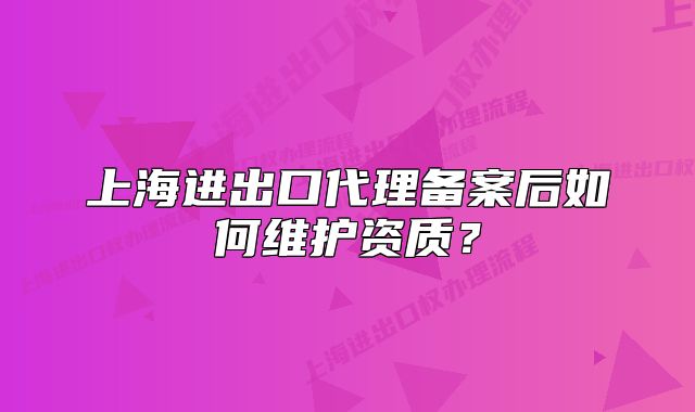 上海进出口代理备案后如何维护资质？