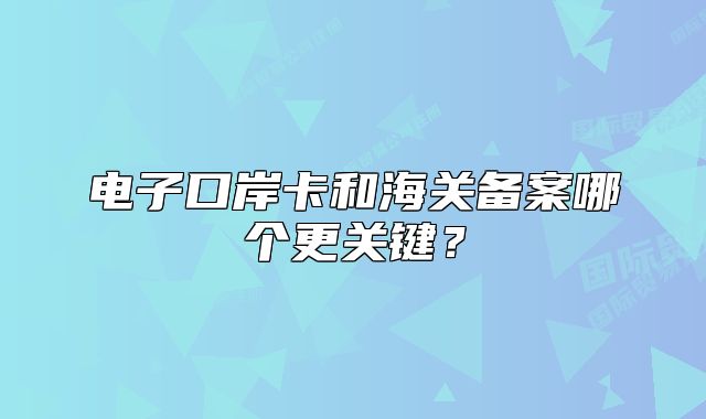 电子口岸卡和海关备案哪个更关键?