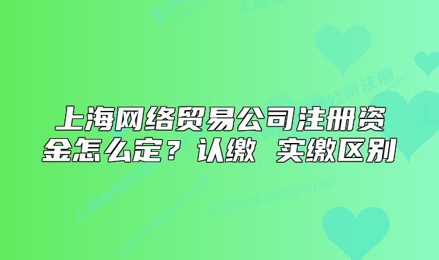 上海网络贸易公司注册资金怎么定?认缴 实缴区别