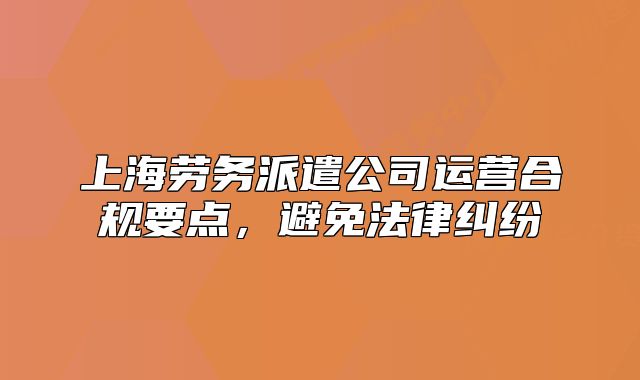 上海劳务派遣公司运营合规要点,避免法律纠纷