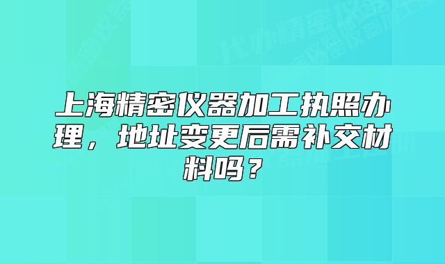 上海精密仪器加工执照办理,地址变更后需补交材料吗?