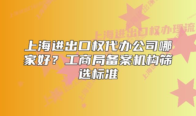 上海进出口权代办公司哪家好？工商局备案机构筛选标准
