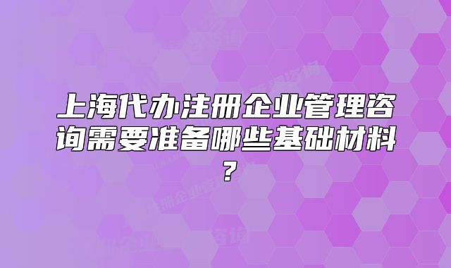 上海代办注册企业管理咨询需要准备哪些基础材料?