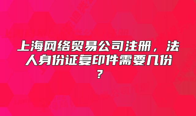 上海网络贸易公司注册，法人身份证复印件需要几份？