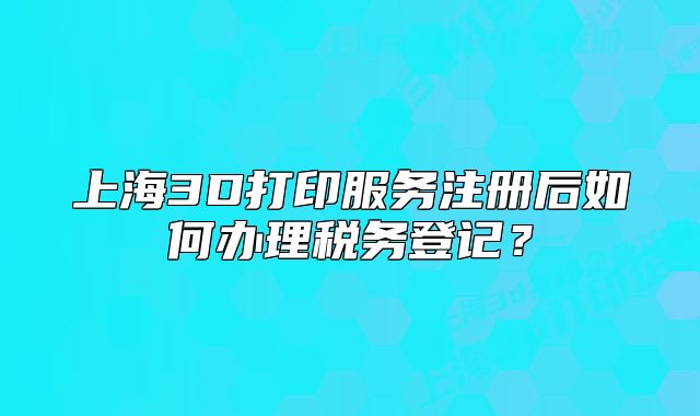 上海3D打印服务注册后如何办理税务登记？