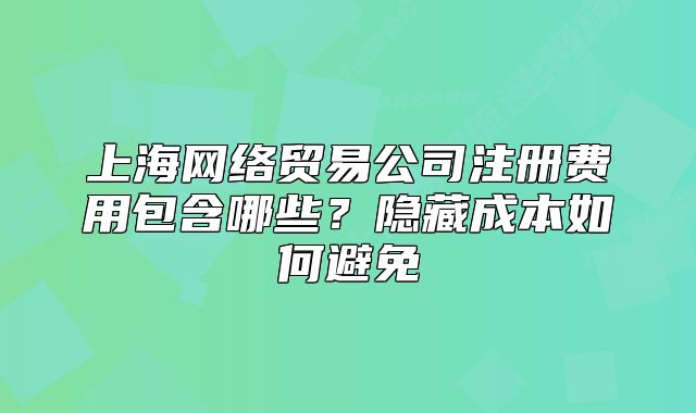 上海网络贸易公司注册费用包含哪些?隐藏成本如何避免