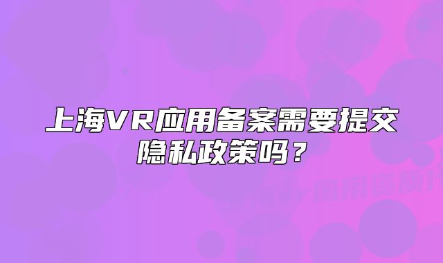 上海VR应用备案需要提交隐私政策吗？