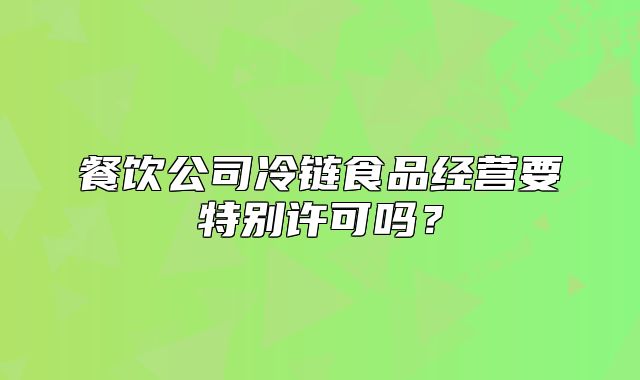 餐饮公司冷链食品经营要特别许可吗?