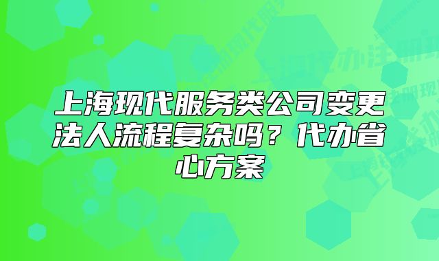 上海现代服务类公司变更法人流程复杂吗?代办省心方案
