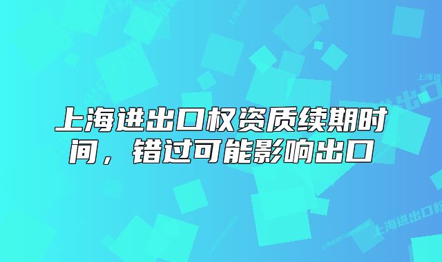 上海进出口权资质续期时间，错过可能影响出口