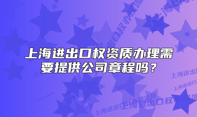 上海进出口权资质办理需要提供公司章程吗?