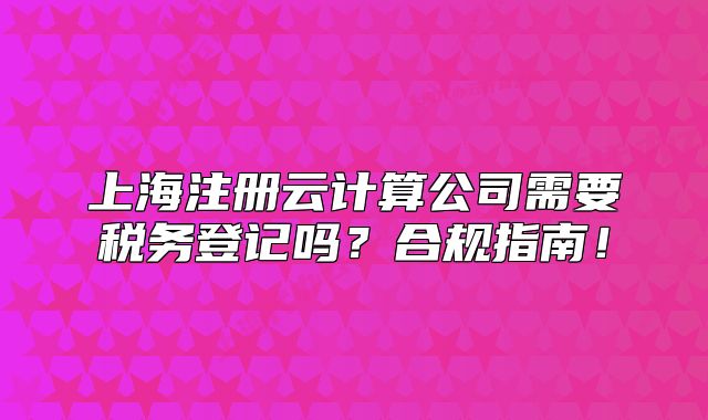 上海注册云计算公司需要税务登记吗?合规指南!