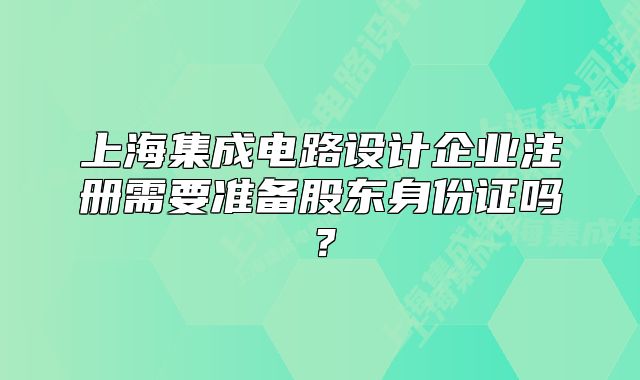上海集成电路设计企业注册需要准备股东身份证吗?