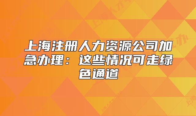 上海注册人力资源公司加急办理:这些情况可走绿色通道