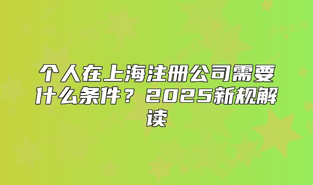 个人在上海注册公司需要什么条件?2025新规解读
