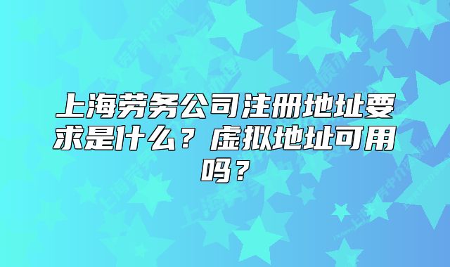 上海劳务公司注册地址要求是什么?虚拟地址可用吗?