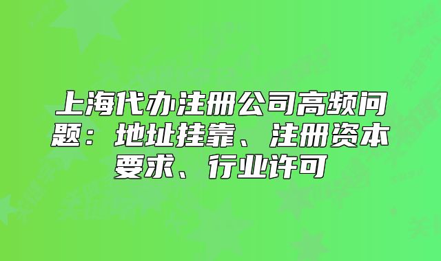 上海代办注册公司高频问题：地址挂靠、注册资本要求、行业许可