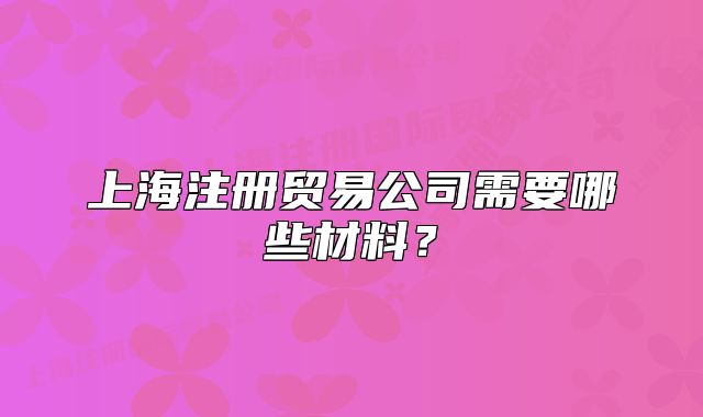 上海注册贸易公司需要哪些材料？