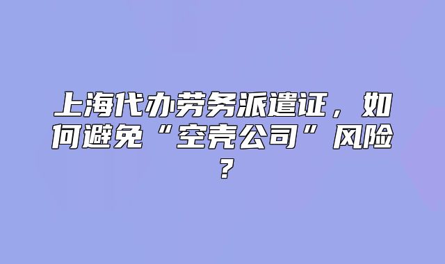 上海代办劳务派遣证,如何避免“空壳公司”风险?