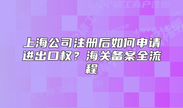 上海公司注册后如何申请进出口权？海关备案全流程