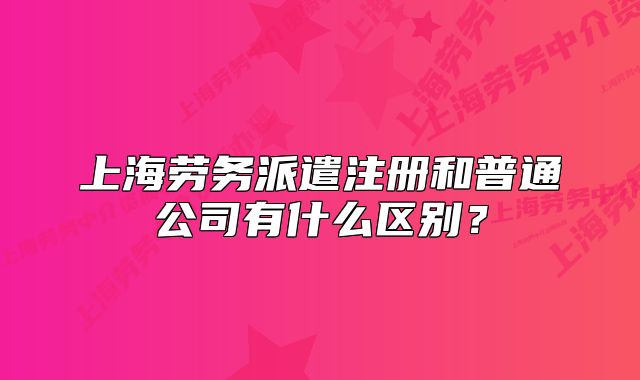 上海劳务派遣注册和普通公司有什么区别？