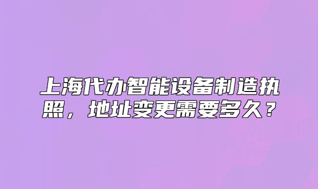 上海代办智能设备制造执照,地址变更需要多久?