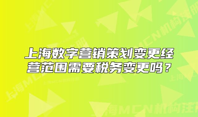 上海数字营销策划变更经营范围需要税务变更吗?