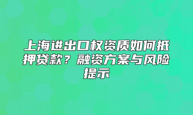 上海进出口权资质如何抵押贷款？融资方案与风险提示