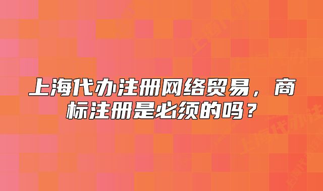 上海代办注册网络贸易,商标注册是必须的吗?