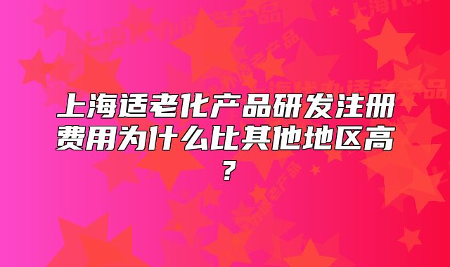 上海适老化产品研发注册费用为什么比其他地区高？