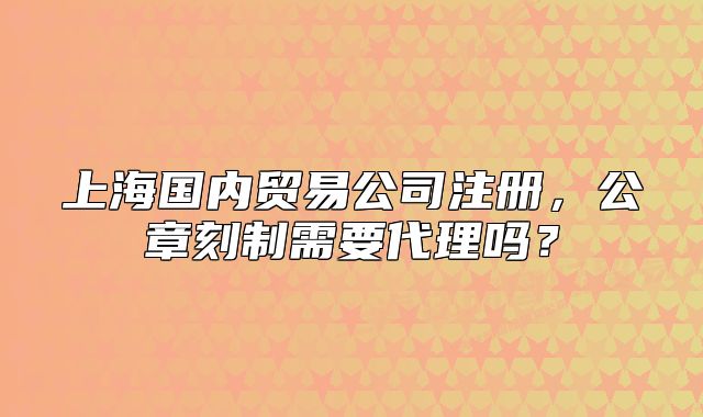 上海国内贸易公司注册,公章刻制需要代理吗?