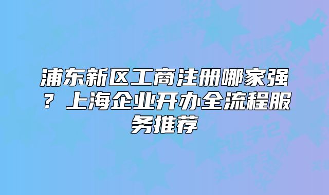 浦东新区工商注册哪家强?上海企业开办全流程服务推荐