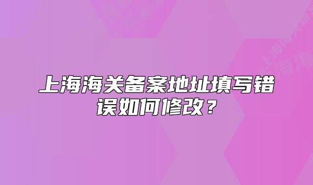 上海海关备案地址填写错误如何修改?