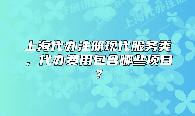 上海代办注册现代服务类,代办费用包含哪些项目?