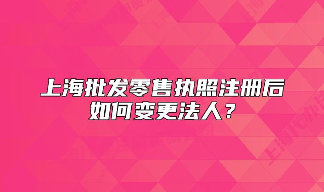 上海批发零售执照注册后如何变更法人?