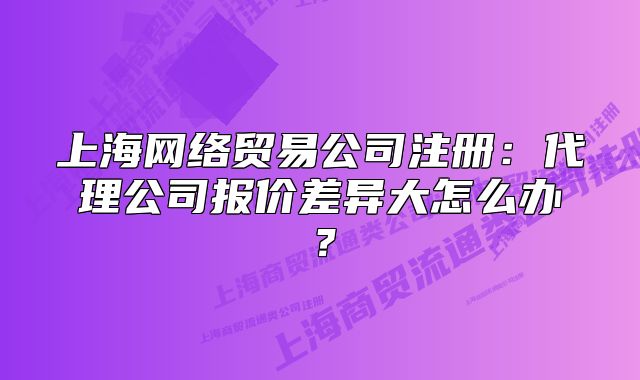 上海网络贸易公司注册:代理公司报价差异大怎么办?