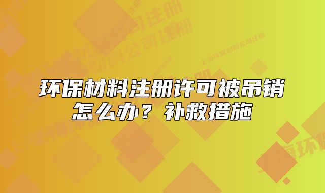 环保材料注册许可被吊销怎么办?补救措施