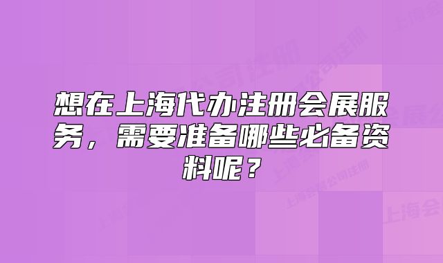 想在上海代办注册会展服务,需要准备哪些必备资料呢?