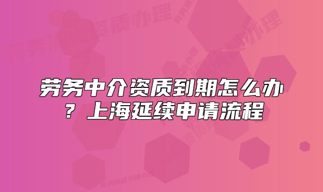 劳务中介资质到期怎么办?上海延续申请流程