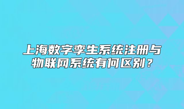 上海数字孪生系统注册与物联网系统有何区别？