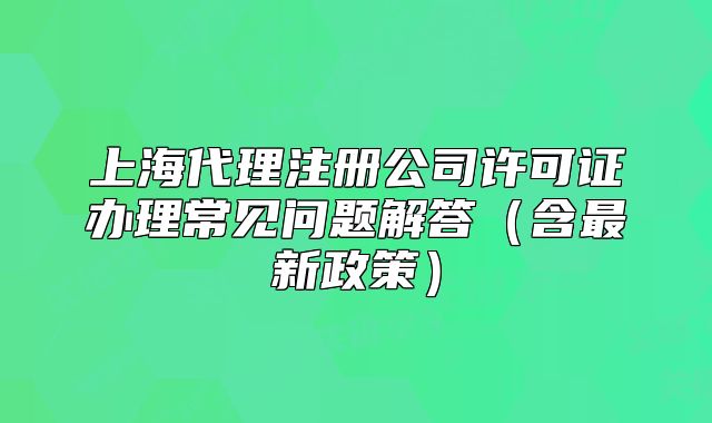 上海代理注册公司许可证办理常见问题解答(含最新政策)