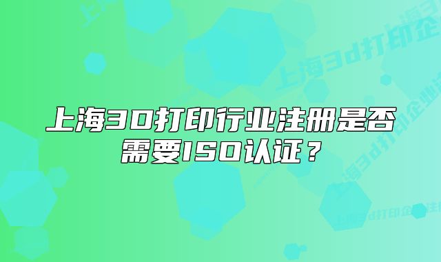 上海3D打印行业注册是否需要ISO认证？