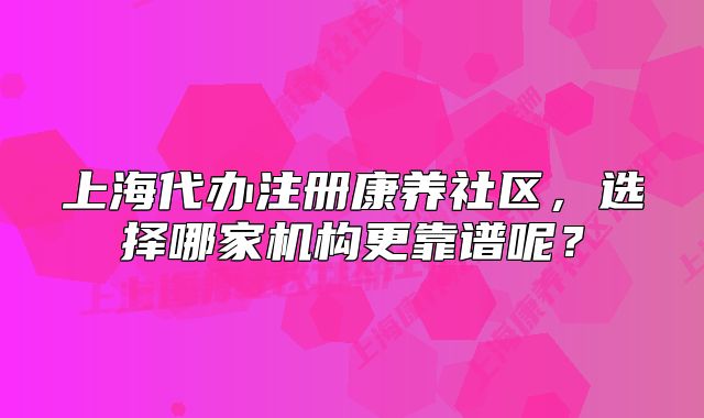 上海代办注册康养社区，选择哪家机构更靠谱呢？