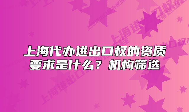 上海代办进出口权的资质要求是什么?机构筛选