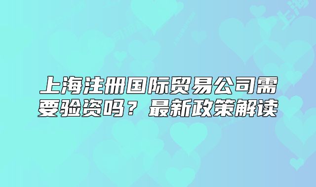上海注册国际贸易公司需要验资吗？最新政策解读