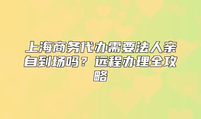 上海商务代办需要法人亲自到场吗?远程办理全攻略