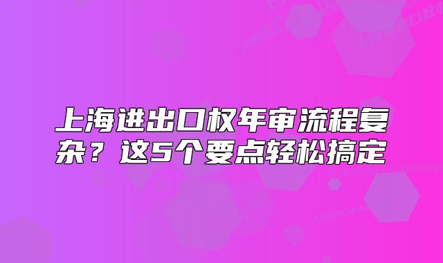 上海进出口权年审流程复杂？这5个要点轻松搞定