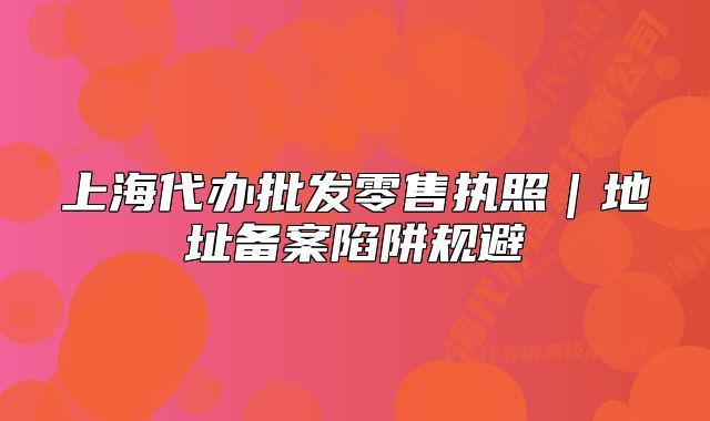 上海代办批发零售执照|地址备案陷阱规避